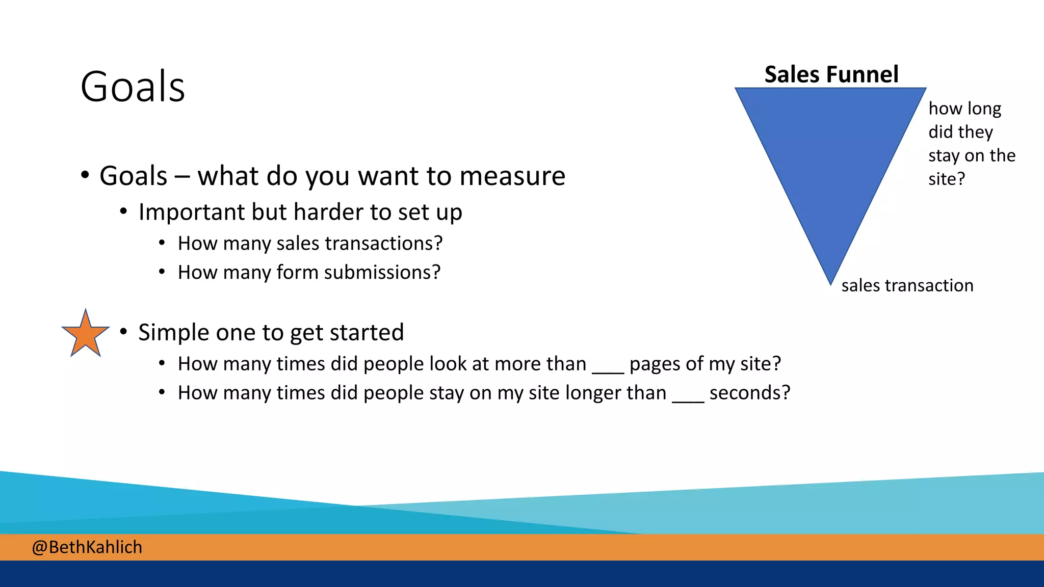 @BethKahlich
Goals
• Goals – what do you want to measure
• Important but harder to set up
• How many sales transactions?
• How many form submissions?
• Simple one to get started
• How many times did people look at more than ___ pages of my site?
• How many times did people stay on my site longer than ___ seconds?
Sales Funnel
sales transaction
how long
did they
stay on the
site?
 
