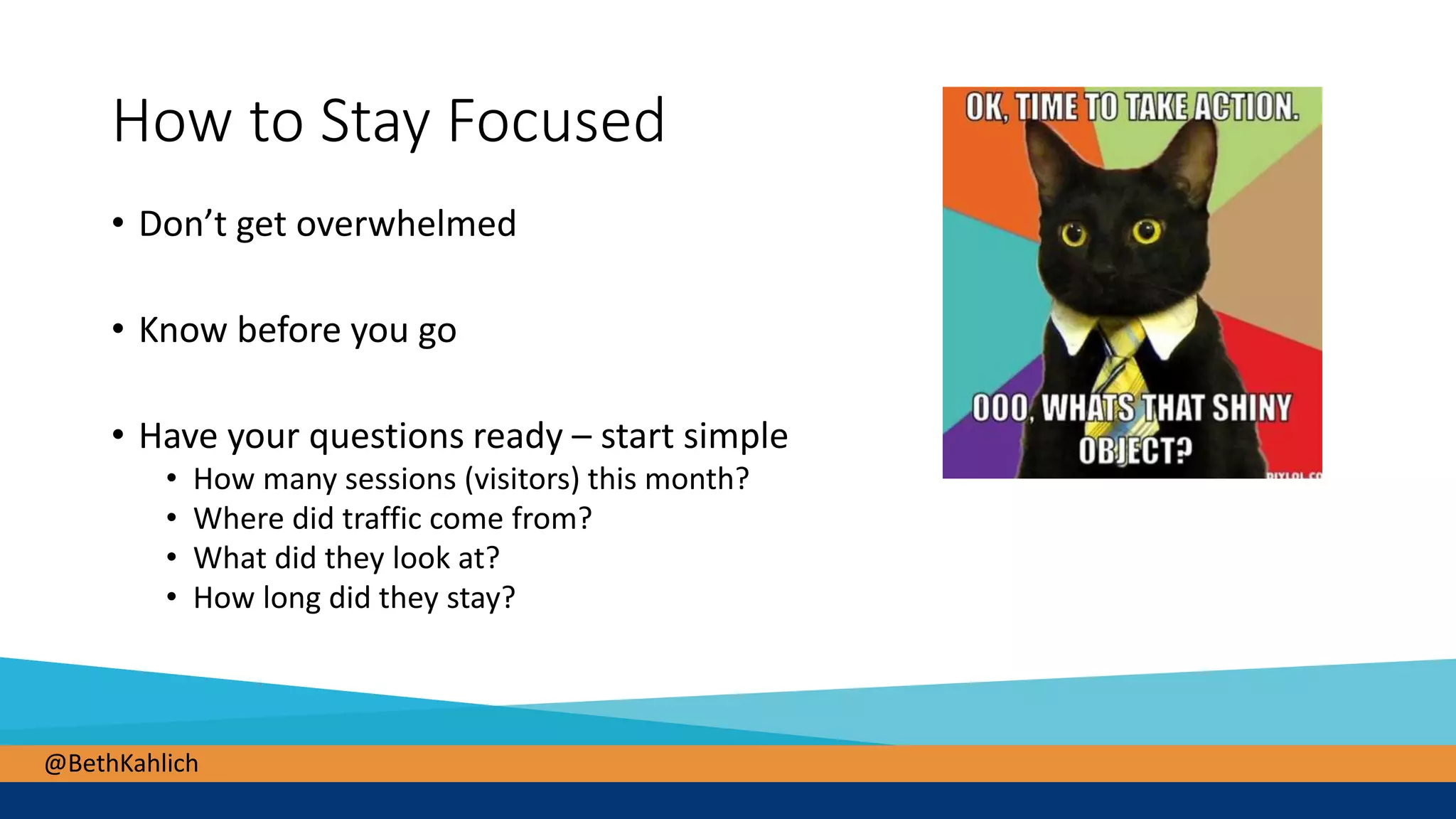 @BethKahlich
How to Stay Focused
• Don’t get overwhelmed
• Know before you go
• Have your questions ready – start simple
• How many sessions (visitors) this month?
• Where did traffic come from?
• What did they look at?
• How long did they stay?
 