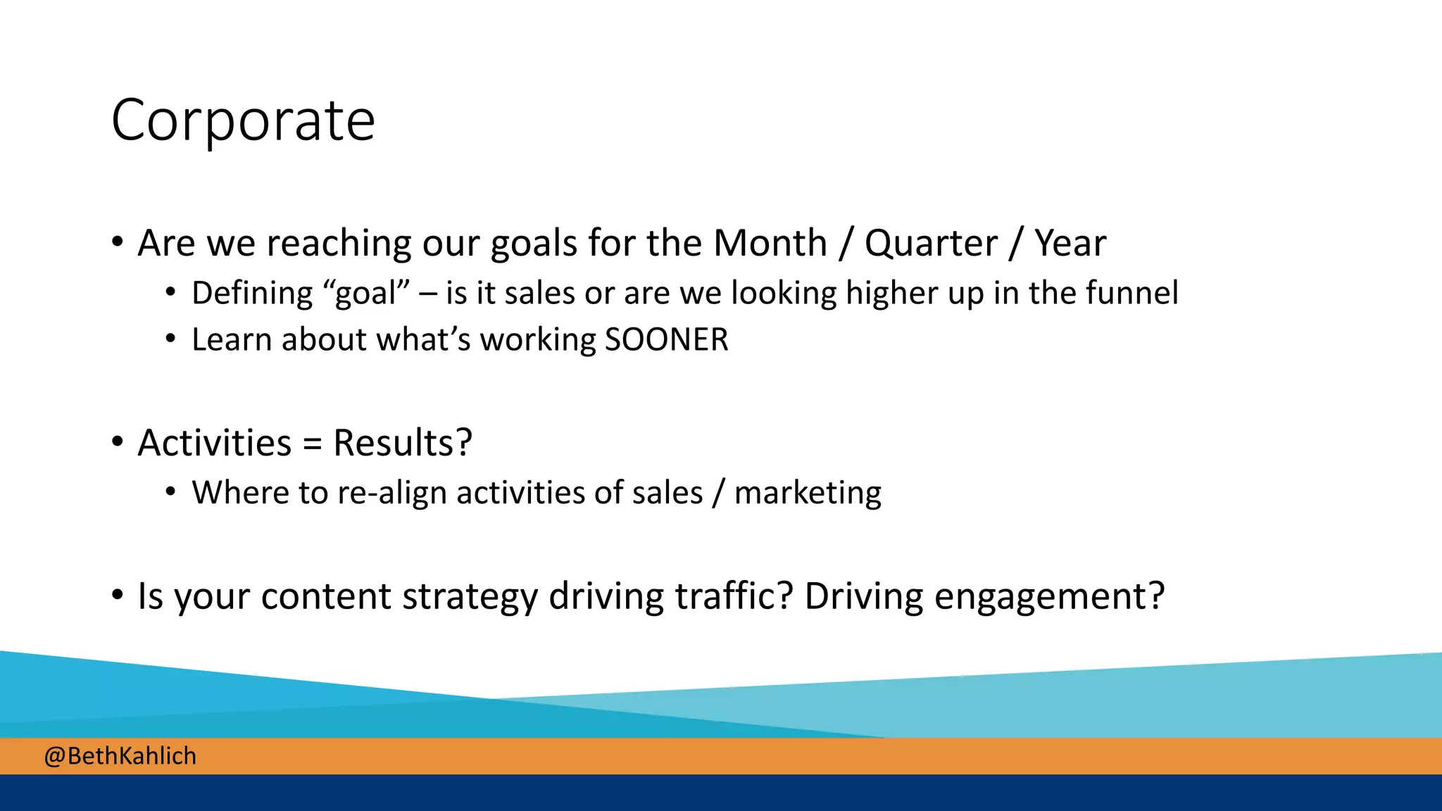 @BethKahlich
Corporate
• Are we reaching our goals for the Month / Quarter / Year
• Defining “goal” – is it sales or are we looking higher up in the funnel
• Learn about what’s working SOONER
• Activities = Results?
• Where to re-align activities of sales / marketing
• Is your content strategy driving traffic? Driving engagement?
 