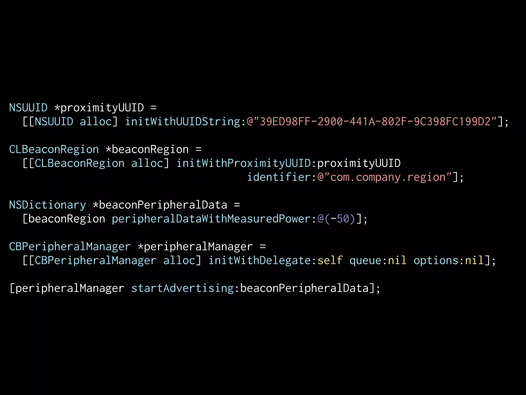 NSUUID *proximityUUID =
[[NSUUID alloc] initWithUUIDString:@"39ED98FF-2900-441A-802F-9C398FC199D2"];
CLBeaconRegion *beaconRegion =
[[CLBeaconRegion alloc] initWithProximityUUID:proximityUUID
identifier:@"com.company.region"];
!
NSDictionary *beaconPeripheralData =
[beaconRegion peripheralDataWithMeasuredPower:@(-50)];
!
CBPeripheralManager *peripheralManager =
[[CBPeripheralManager alloc] initWithDelegate:self queue:nil options:nil];
[peripheralManager startAdvertising:beaconPeripheralData];

 