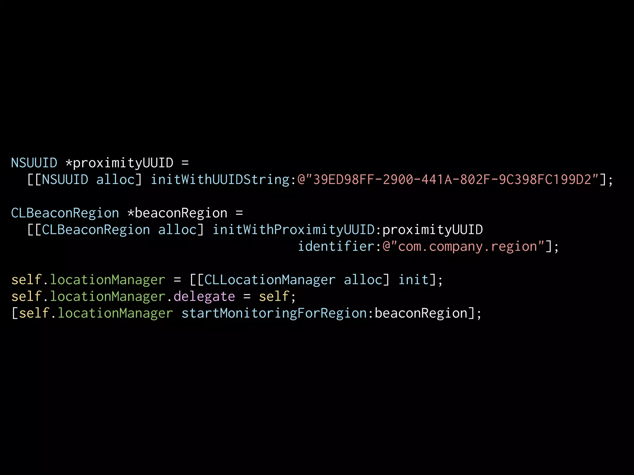 NSUUID *proximityUUID =
[[NSUUID alloc] initWithUUIDString:@"39ED98FF-2900-441A-802F-9C398FC199D2"];
CLBeaconRegion *beaconRegion =
[[CLBeaconRegion alloc] initWithProximityUUID:proximityUUID
identifier:@"com.company.region"];
!
self.locationManager = [[CLLocationManager alloc] init];
self.locationManager.delegate = self;
[self.locationManager startMonitoringForRegion:beaconRegion];

 