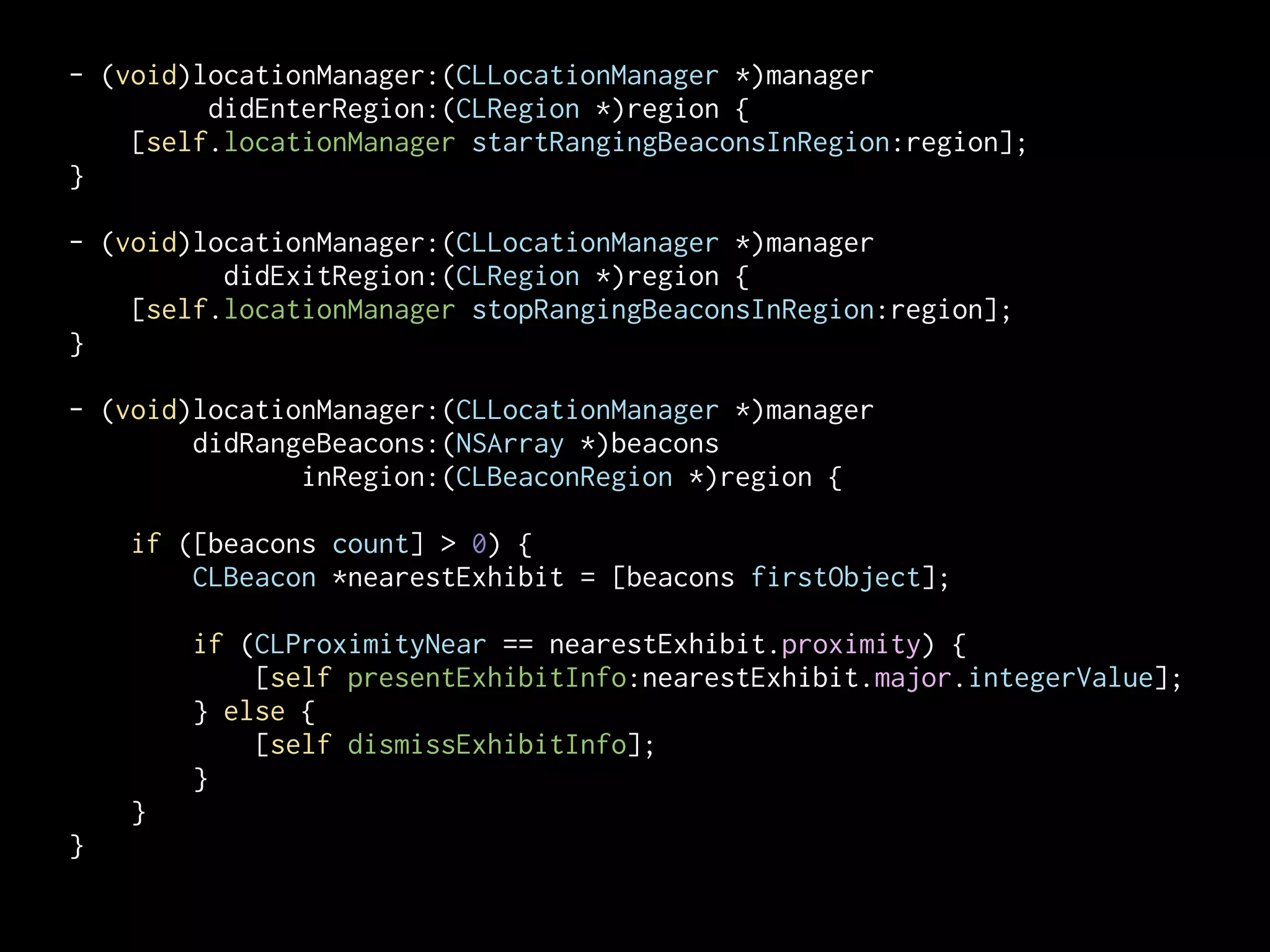 - (void)locationManager:(CLLocationManager *)manager
didEnterRegion:(CLRegion *)region {
[self.locationManager startRangingBeaconsInRegion:region];
}
!
- (void)locationManager:(CLLocationManager *)manager
didExitRegion:(CLRegion *)region {
[self.locationManager stopRangingBeaconsInRegion:region];
}
!
- (void)locationManager:(CLLocationManager *)manager
didRangeBeacons:(NSArray *)beacons
inRegion:(CLBeaconRegion *)region {
if ([beacons count] > 0) {
CLBeacon *nearestExhibit = [beacons firstObject];

!
if (CLProximityNear == nearestExhibit.proximity) {
[self presentExhibitInfo:nearestExhibit.major.integerValue];
} else {
[self dismissExhibitInfo];
}
}
}

 