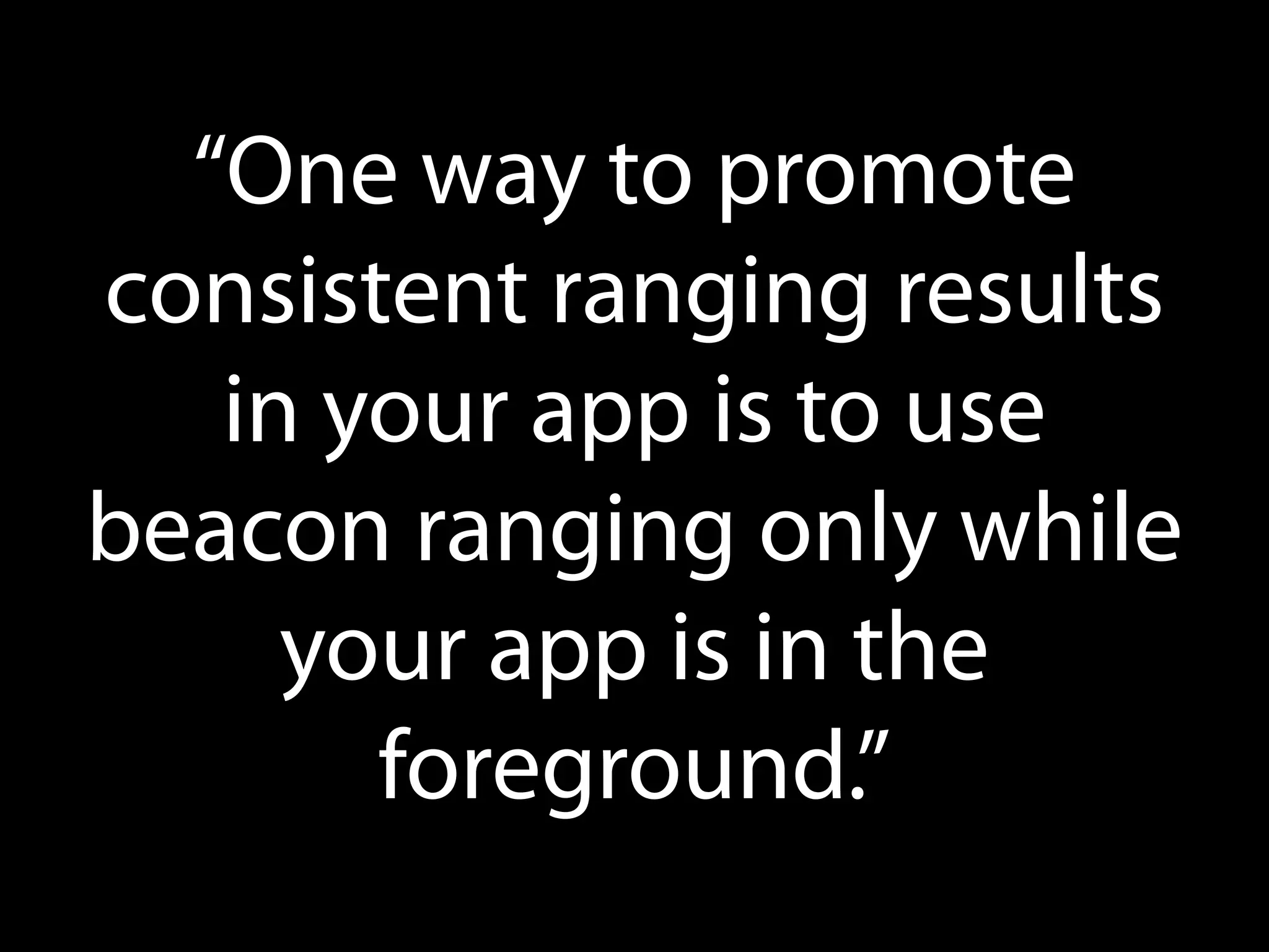 “One way to promote
consistent ranging results
in your app is to use
beacon ranging only while
your app is in the
foreground.”

 