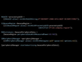 NSUUID *proximityUUID =
[[NSUUID alloc] initWithUUIDString:@"39ED98FF-2900-441A-802F-9C398FC199D2"];
CLBeaconRegion *beaconRegion =
[[CLBeaconRegion alloc] initWithProximityUUID:proximityUUID
identifier:@"com.company.region"];
!
NSDictionary *beaconPeripheralData =
[beaconRegion peripheralDataWithMeasuredPower:@(-50)];
!
CBPeripheralManager *peripheralManager =
[[CBPeripheralManager alloc] initWithDelegate:self queue:nil options:nil];
[peripheralManager startAdvertising:beaconPeripheralData];

 