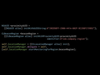 NSUUID *proximityUUID =
[[NSUUID alloc] initWithUUIDString:@"39ED98FF-2900-441A-802F-9C398FC199D2"];
CLBeaconRegion *beaconRegion =
[[CLBeaconRegion alloc] initWithProximityUUID:proximityUUID
identifier:@"com.company.region"];
!
self.locationManager = [[CLLocationManager alloc] init];
self.locationManager.delegate = self;
[self.locationManager startMonitoringForRegion:beaconRegion];

 