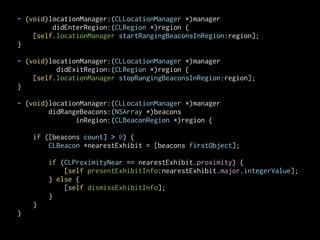 - (void)locationManager:(CLLocationManager *)manager
didEnterRegion:(CLRegion *)region {
[self.locationManager startRangingBeaconsInRegion:region];
}
!
- (void)locationManager:(CLLocationManager *)manager
didExitRegion:(CLRegion *)region {
[self.locationManager stopRangingBeaconsInRegion:region];
}
!
- (void)locationManager:(CLLocationManager *)manager
didRangeBeacons:(NSArray *)beacons
inRegion:(CLBeaconRegion *)region {
if ([beacons count] > 0) {
CLBeacon *nearestExhibit = [beacons firstObject];

!
if (CLProximityNear == nearestExhibit.proximity) {
[self presentExhibitInfo:nearestExhibit.major.integerValue];
} else {
[self dismissExhibitInfo];
}
}
}

 
