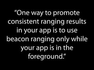 “One way to promote
consistent ranging results
in your app is to use
beacon ranging only while
your app is in the
foreground.”

 