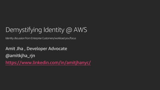 Demystifying Identity @ AWS
IdentitydiscussionfromEnterpriseCustomers/workloadpov/focus
Amit Jha , Developer Advocate
@amitkjha_rjn
https://www.linkedin.com/in/amitjhanyc/
 