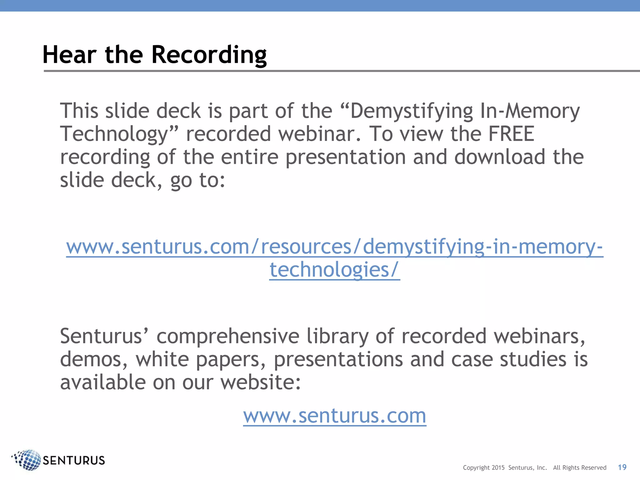 This slide deck is part of the “Demystifying In-Memory
Technology” recorded webinar. To view the FREE
recording of the entire presentation and download the
slide deck, go to:
www.senturus.com/resources/demystifying-in-memory-
technologies/
Senturus’ comprehensive library of recorded webinars,
demos, white papers, presentations and case studies is
available on our website:
www.senturus.com
Hear the Recording
19Copyright 2015 Senturus, Inc. All Rights Reserved
 