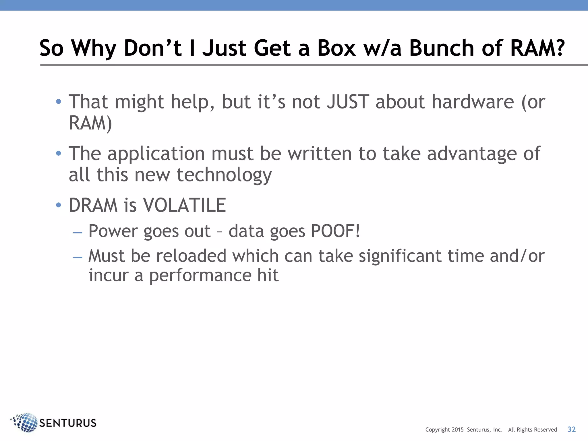• That might help, but it’s not JUST about hardware (or
RAM)
• The application must be written to take advantage of
all this new technology
• DRAM is VOLATILE
– Power goes out – data goes POOF!
– Must be reloaded which can take significant time and/or
incur a performance hit
So Why Don’t I Just Get a Box w/a Bunch of RAM?
32Copyright 2015 Senturus, Inc. All Rights Reserved
 