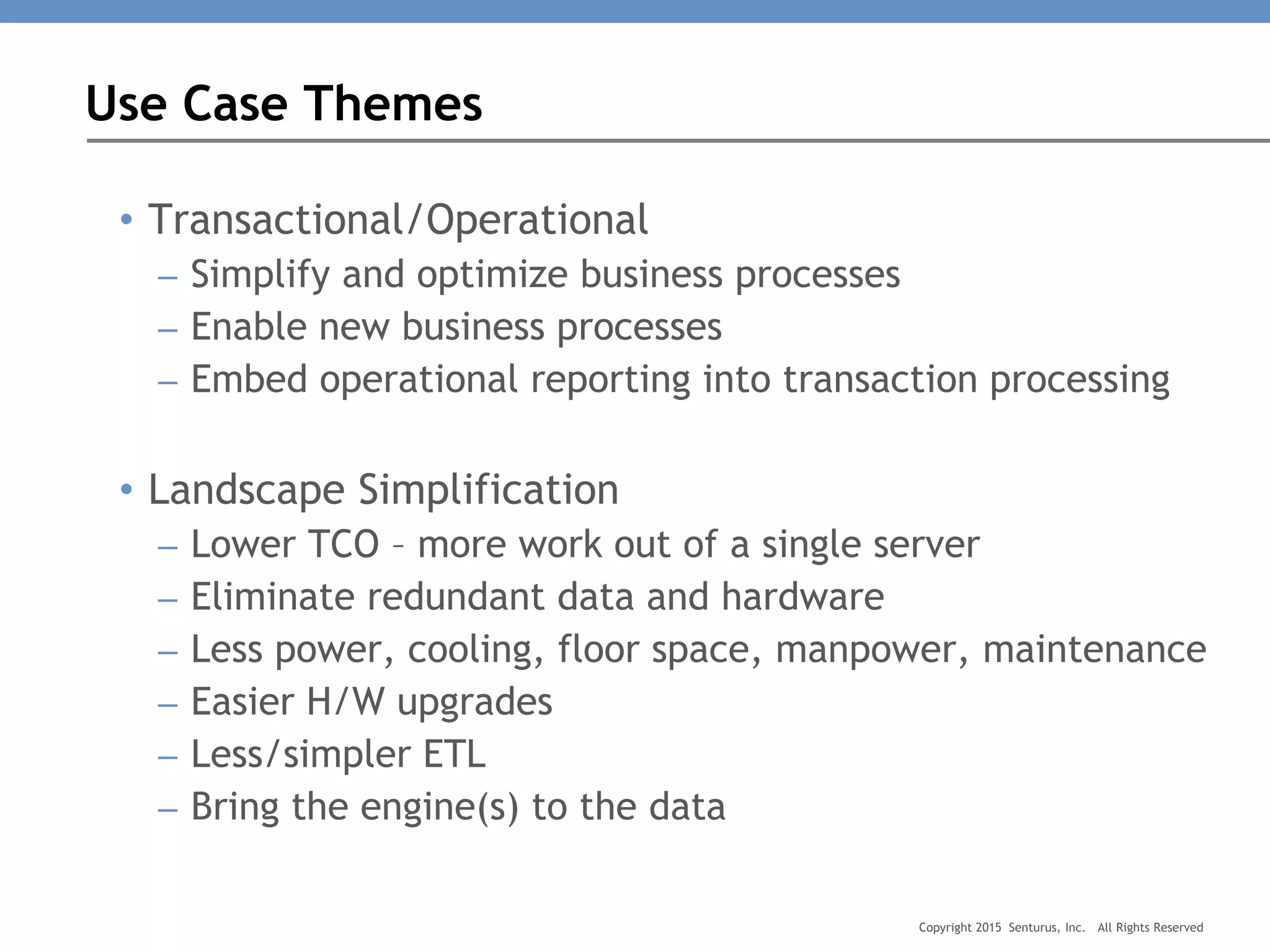 • Transactional/Operational
– Simplify and optimize business processes
– Enable new business processes
– Embed operational reporting into transaction processing
• Landscape Simplification
– Lower TCO – more work out of a single server
– Eliminate redundant data and hardware
– Less power, cooling, floor space, manpower, maintenance
– Easier H/W upgrades
– Less/simpler ETL
– Bring the engine(s) to the data
Use Case Themes
Copyright 2015 Senturus, Inc. All Rights Reserved
 