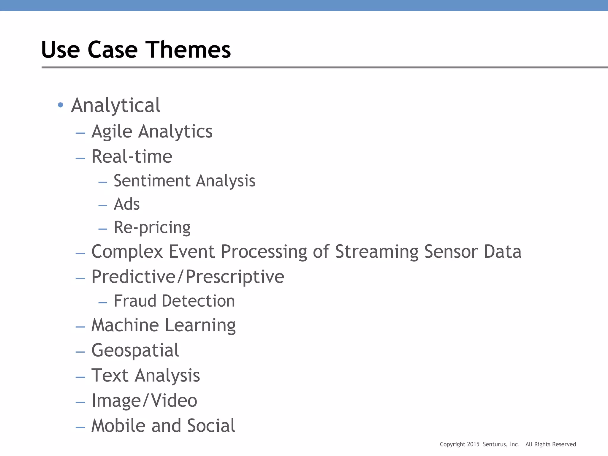 • Analytical
– Agile Analytics
– Real-time
– Sentiment Analysis
– Ads
– Re-pricing
– Complex Event Processing of Streaming Sensor Data
– Predictive/Prescriptive
– Fraud Detection
– Machine Learning
– Geospatial
– Text Analysis
– Image/Video
– Mobile and Social
Use Case Themes
Copyright 2015 Senturus, Inc. All Rights Reserved
 