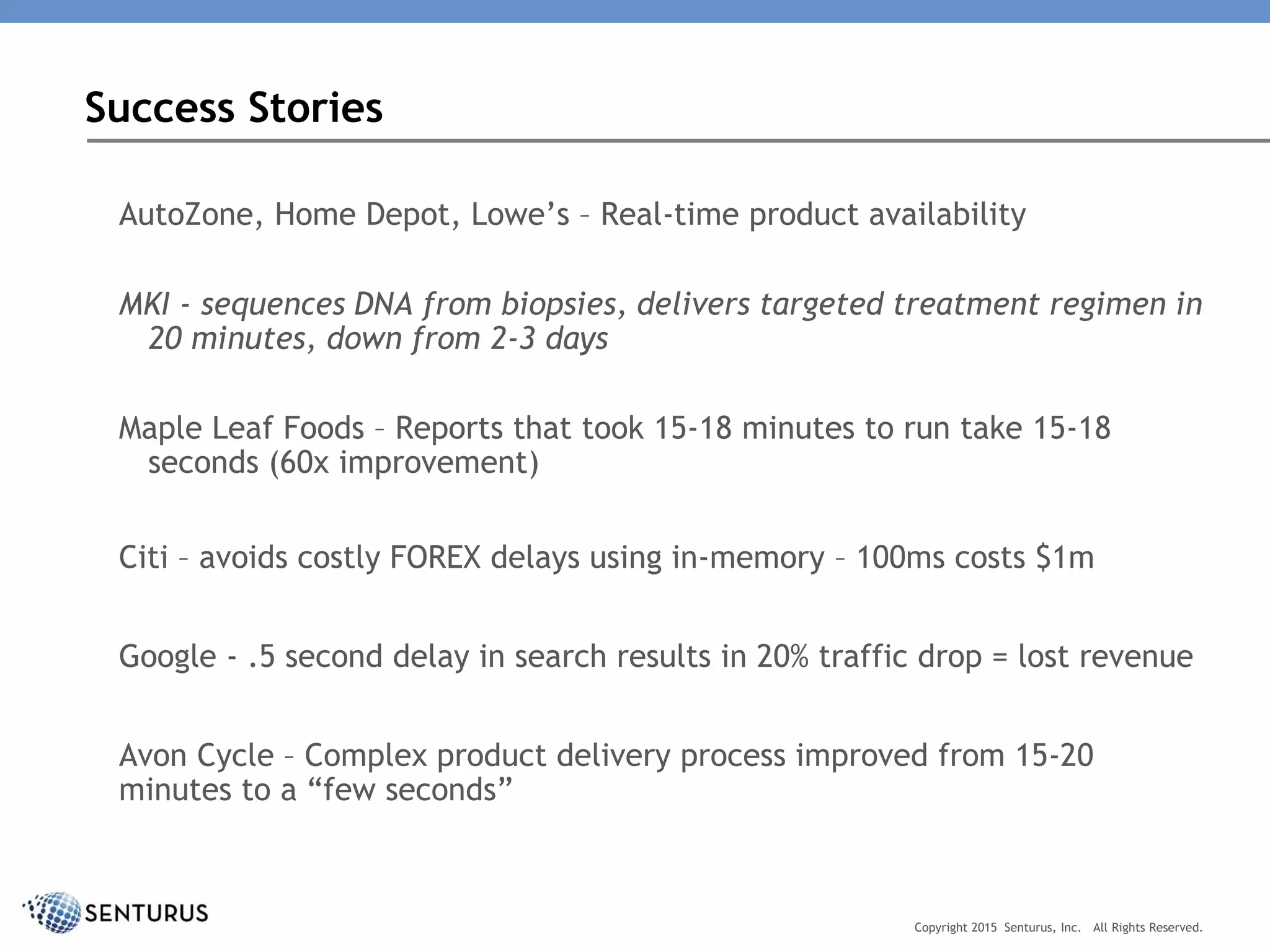 AutoZone, Home Depot, Lowe’s – Real-time product availability
MKI - sequences DNA from biopsies, delivers targeted treatment regimen in
20 minutes, down from 2-3 days
Maple Leaf Foods – Reports that took 15-18 minutes to run take 15-18
seconds (60x improvement)
Citi – avoids costly FOREX delays using in-memory – 100ms costs $1m
Google - .5 second delay in search results in 20% traffic drop = lost revenue
Avon Cycle – Complex product delivery process improved from 15-20
minutes to a “few seconds”
Success Stories
Copyright 2015 Senturus, Inc. All Rights Reserved.
 