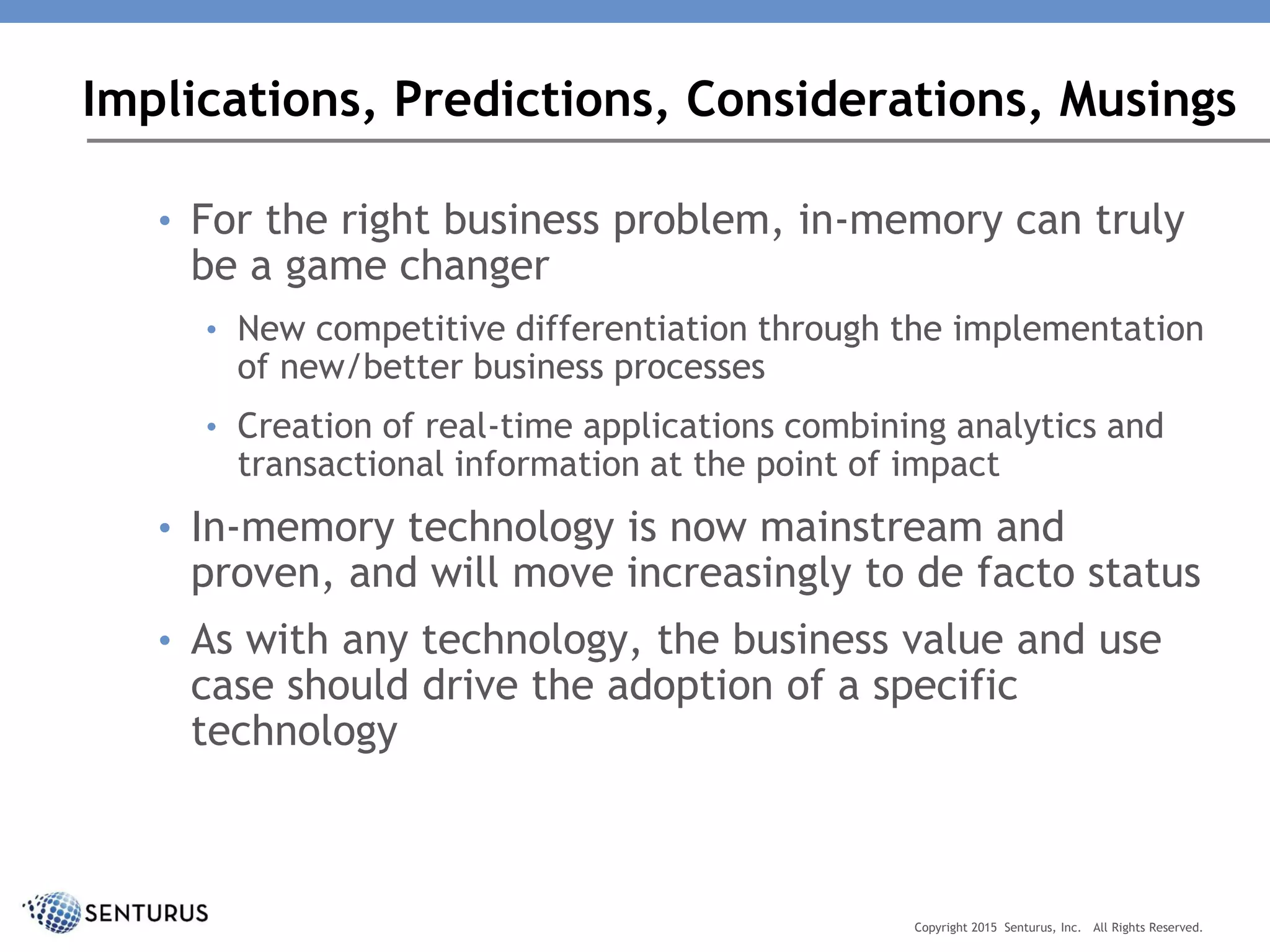 • For the right business problem, in-memory can truly
be a game changer
• New competitive differentiation through the implementation
of new/better business processes
• Creation of real-time applications combining analytics and
transactional information at the point of impact
• In-memory technology is now mainstream and
proven, and will move increasingly to de facto status
• As with any technology, the business value and use
case should drive the adoption of a specific
technology
Implications, Predictions, Considerations, Musings
Copyright 2015 Senturus, Inc. All Rights Reserved.
 