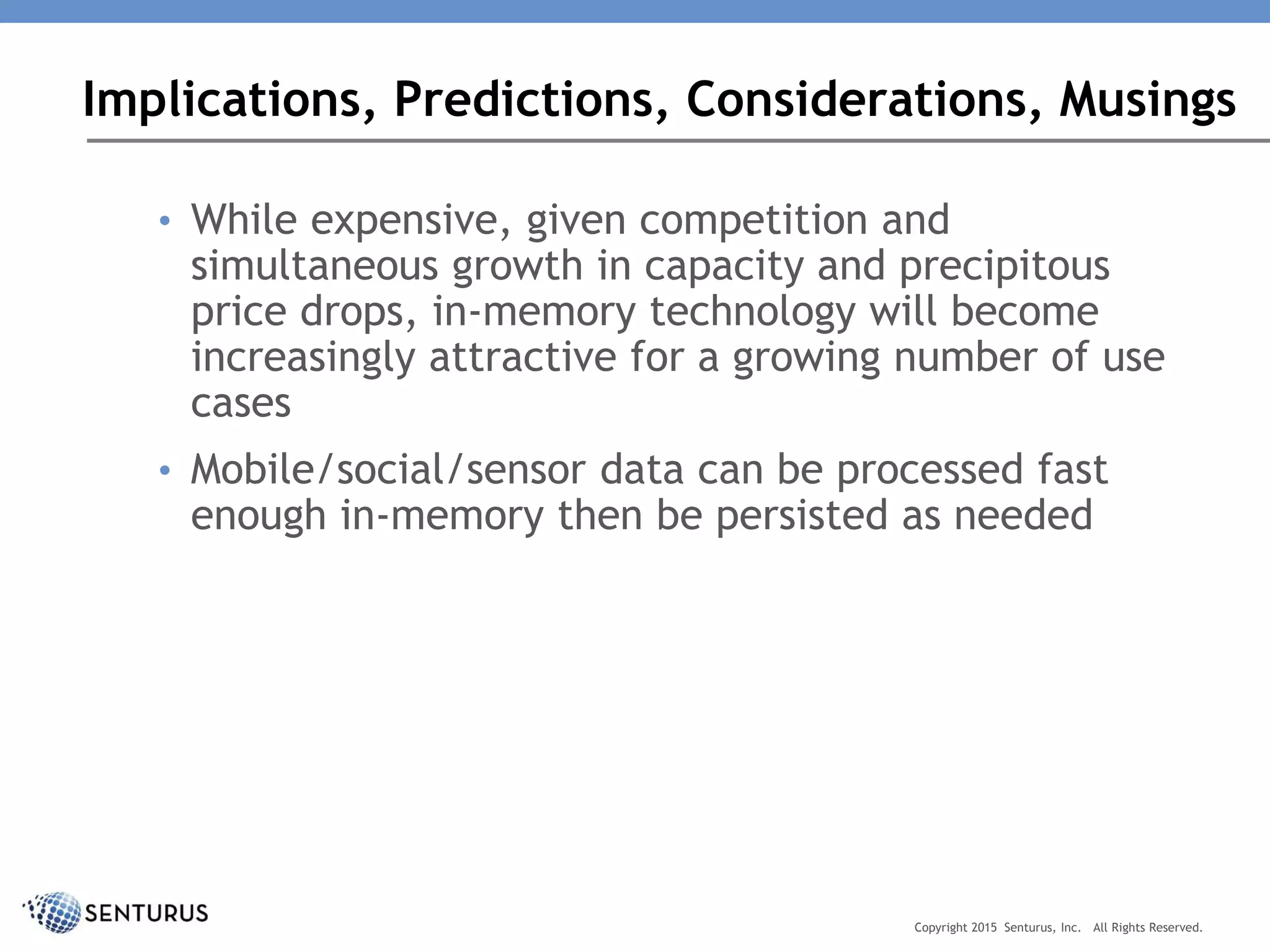 • While expensive, given competition and
simultaneous growth in capacity and precipitous
price drops, in-memory technology will become
increasingly attractive for a growing number of use
cases
• Mobile/social/sensor data can be processed fast
enough in-memory then be persisted as needed
Copyright 2015 Senturus, Inc. All Rights Reserved.
Implications, Predictions, Considerations, Musings
 
