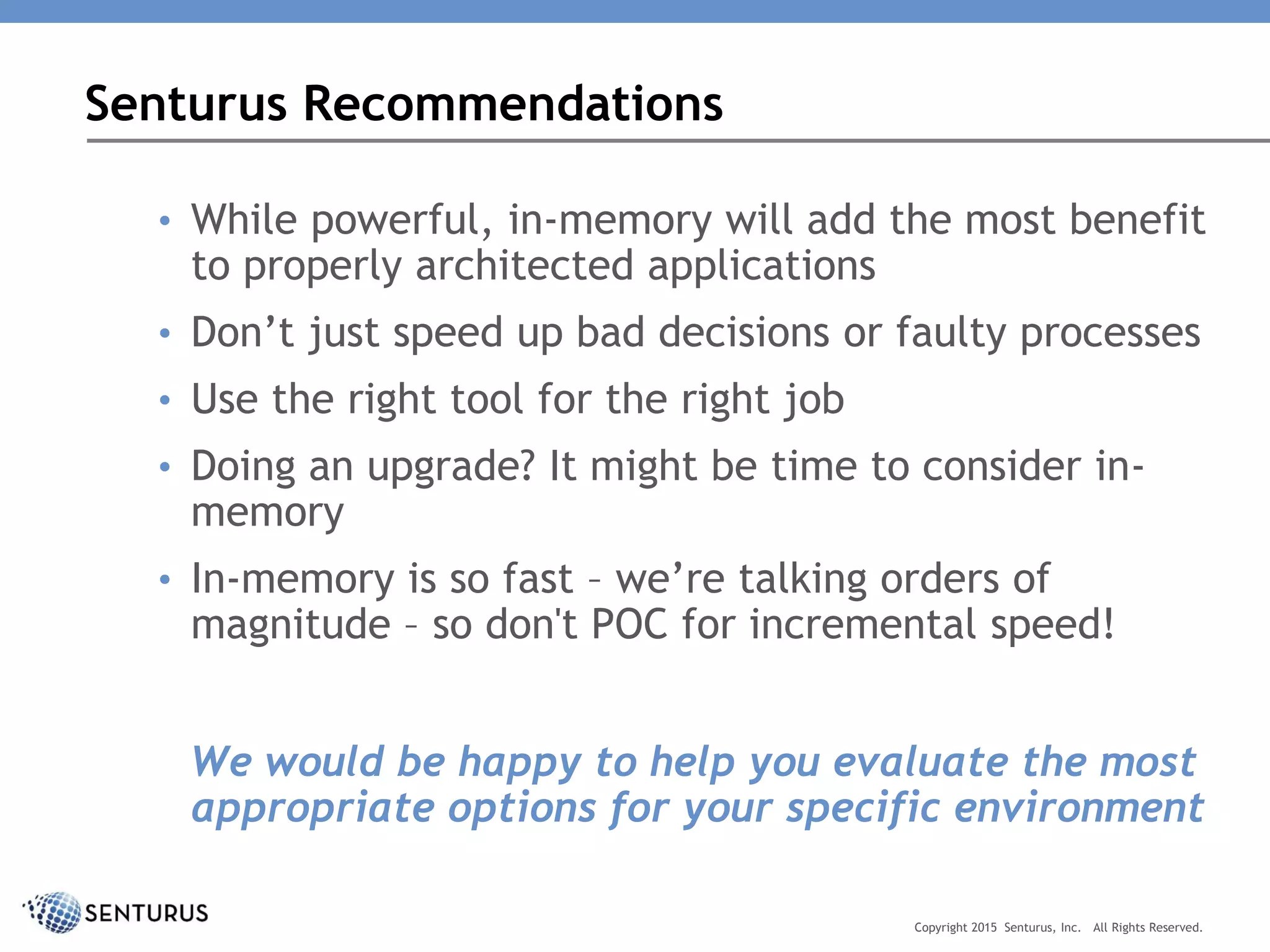 • While powerful, in-memory will add the most benefit
to properly architected applications
• Don’t just speed up bad decisions or faulty processes
• Use the right tool for the right job
• Doing an upgrade? It might be time to consider in-
memory
• In-memory is so fast – we’re talking orders of
magnitude – so don't POC for incremental speed!
We would be happy to help you evaluate the most
appropriate options for your specific environment
Senturus Recommendations
Copyright 2015 Senturus, Inc. All Rights Reserved.
 