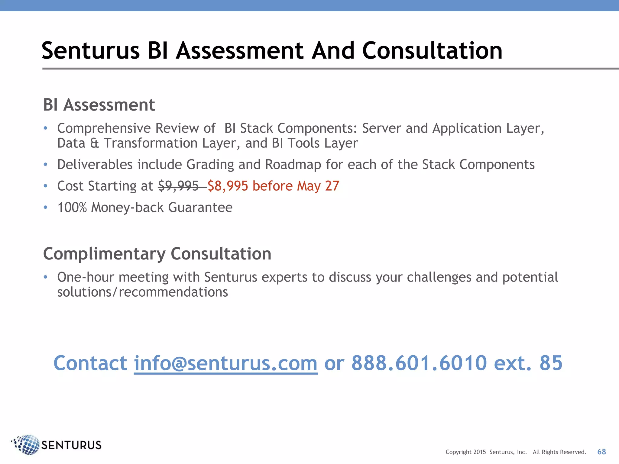 BI Assessment
• Comprehensive Review of BI Stack Components: Server and Application Layer,
Data & Transformation Layer, and BI Tools Layer
• Deliverables include Grading and Roadmap for each of the Stack Components
• Cost Starting at $9,995 $8,995 before May 27
• 100% Money-back Guarantee
Complimentary Consultation
• One-hour meeting with Senturus experts to discuss your challenges and potential
solutions/recommendations
Contact info@senturus.com or 888.601.6010 ext. 85
Senturus BI Assessment And Consultation
68Copyright 2015 Senturus, Inc. All Rights Reserved.
 