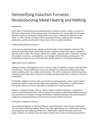 Demystifying Induction Furnaces:
Revolutionizing Metal Heating and Melting
Introduction:
In the realm of metalworking and manufacturing, the induction furnace stands as a beacon of
efficiency and precision. From melting metals to heating them for various industrial processes,
induction furnaces have become indispensable tools across a multitude of industries. In this
article, we delve into the workings of these remarkable devices, exploring their mechanics,
applications, and the transformative impact they've had on modern metallurgy.
Understanding Induction Furnaces:
At its core, an induction furnace operates on the principle of electromagnetic induction. This
ingenious technology utilizes alternating currents to generate intense heat within a conductive
material, such as metal. The furnace consists of a crucible, typically made of refractory materials
like graphite or ceramics, surrounded by a coil through which alternating current passes. This
current induces eddy currents within the metal, rapidly heating it to the desired temperature.
Applications Across Industries:
Induction furnaces find application across a diverse range of industries, owing to their versatility
and efficiency. In the metallurgical sector, these furnaces are utilized for melting and refining
metals, including steel, iron, copper, and aluminum. The ability to precisely control temperature
and heating rates makes them invaluable for producing high-quality alloys with precise chemical
compositions.
In foundries, induction furnaces play a pivotal role in casting processes, where molten metal is
poured into molds to create intricate shapes and components. Their ability to rapidly heat and
melt metals reduces cycle times and improves productivity in casting operations.
Moreover, induction heating, a process closely related to induction furnaces, is employed in
various manufacturing processes such as forging, heat treatment, and brazing. Industries ranging
from automotive to aerospace leverage the benefits of induction heating for localized heating of
components, ensuring uniformity and consistency in heat treatment processes.
Advantages of Induction Furnaces:
The widespread adoption of induction furnaces can be attributed to their numerous advantages
over conventional heating methods. Firstly, they offer rapid heating rates, significantly reducing
processing times and enhancing productivity. Additionally, induction heating is inherently
energy-efficient, as it directly heats the material without the need for external heating elements
 