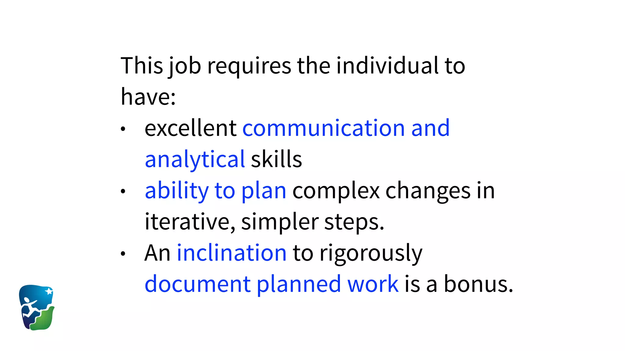 This job requires the individual to
have:
• excellent communication and
analytical skills
• ability to plan complex changes in
iterative, simpler steps.
• An inclination to rigorously
document planned work is a bonus.
 