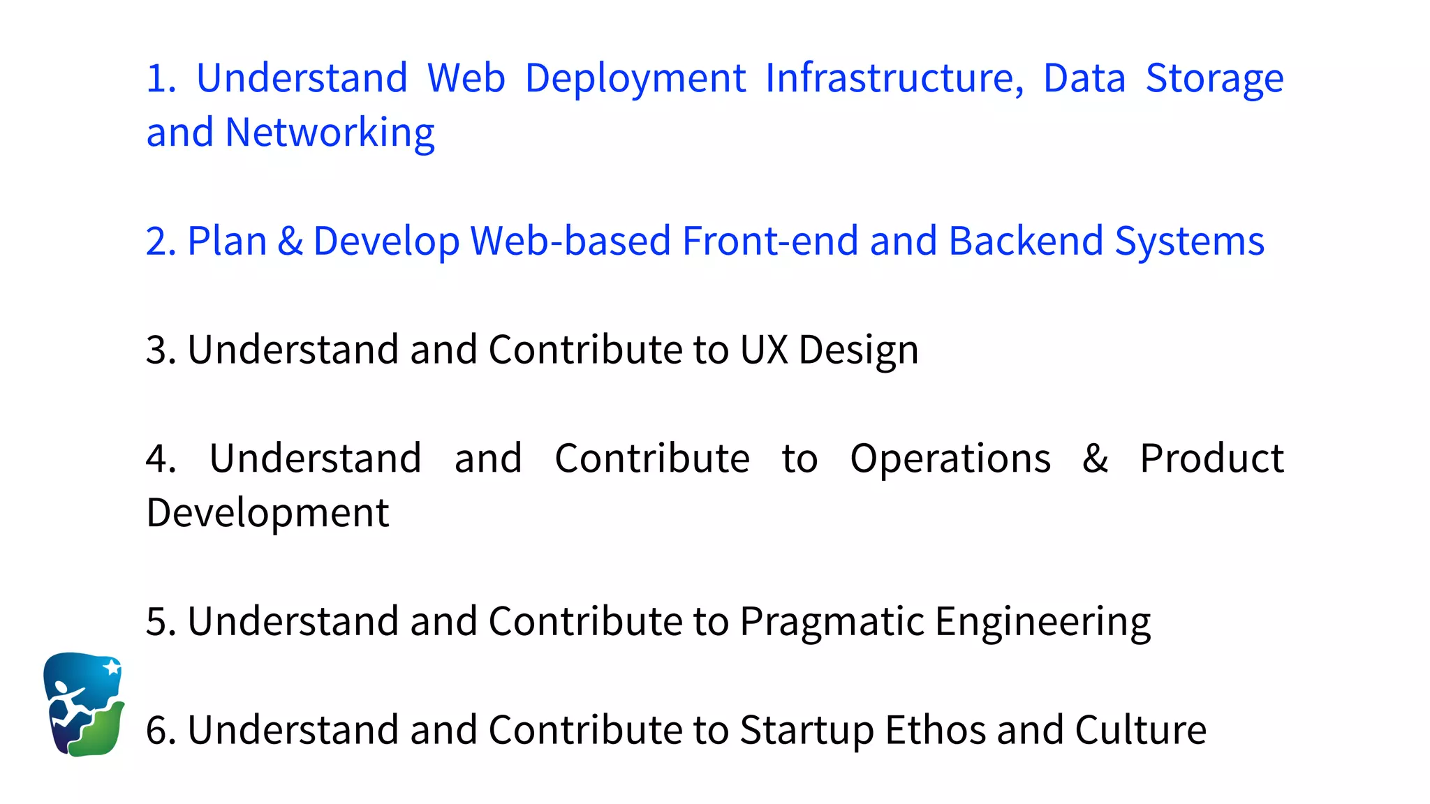 1. Understand Web Deployment Infrastructure, Data Storage
and Networking
2. Plan & Develop Web-based Front-end and Backend Systems
3. Understand and Contribute to UX Design
4. Understand and Contribute to Operations & Product
Development
5. Understand and Contribute to Pragmatic Engineering
6. Understand and Contribute to Startup Ethos and Culture
 