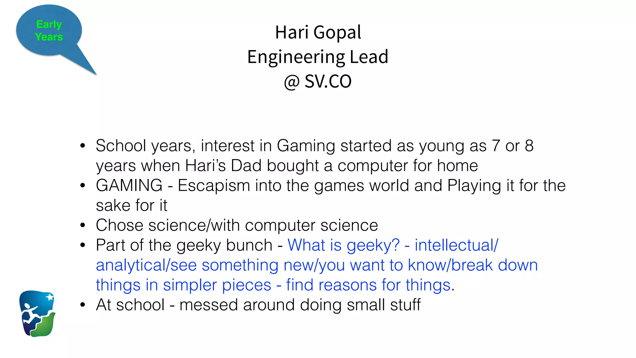 Hari Gopal
Engineering Lead
@ SV.CO
Early
Years
• School years, interest in Gaming started as young as 7 or 8
years when Hari’s Dad bought a computer for home
• GAMING - Escapism into the games world and Playing it for the
sake for it
• Chose science/with computer science
• Part of the geeky bunch - What is geeky? - intellectual/
analytical/see something new/you want to know/break down
things in simpler pieces - ﬁnd reasons for things.
• At school - messed around doing small stuff
 