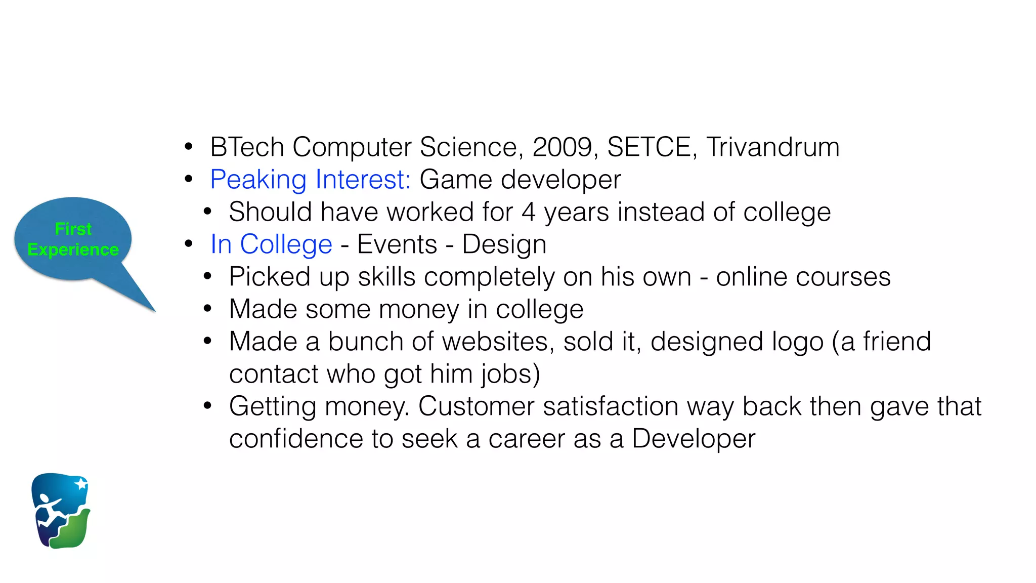 First
Experience
• BTech Computer Science, 2009, SETCE, Trivandrum
• Peaking Interest: Game developer
• Should have worked for 4 years instead of college
• In College - Events - Design
• Picked up skills completely on his own - online courses
• Made some money in college
• Made a bunch of websites, sold it, designed logo (a friend
contact who got him jobs)
• Getting money. Customer satisfaction way back then gave that
conﬁdence to seek a career as a Developer
 