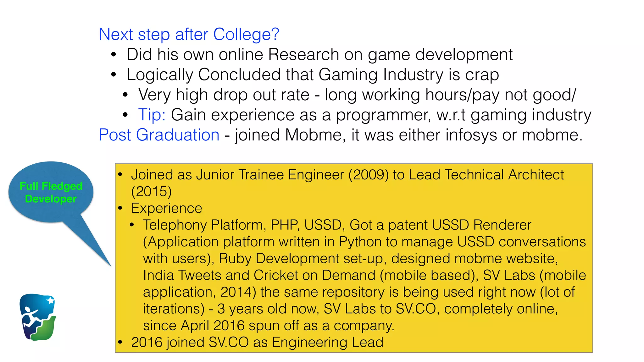 Full Fledged
Developer
Next step after College?
• Did his own online Research on game development
• Logically Concluded that Gaming Industry is crap
• Very high drop out rate - long working hours/pay not good/
• Tip: Gain experience as a programmer, w.r.t gaming industry
Post Graduation - joined Mobme, it was either infosys or mobme.
• Joined as Junior Trainee Engineer (2009) to Lead Technical Architect
(2015)
• Experience
• Telephony Platform, PHP, USSD, Got a patent USSD Renderer
(Application platform written in Python to manage USSD conversations
with users), Ruby Development set-up, designed mobme website,
India Tweets and Cricket on Demand (mobile based), SV Labs (mobile
application, 2014) the same repository is being used right now (lot of
iterations) - 3 years old now, SV Labs to SV.CO, completely online,
since April 2016 spun off as a company.
• 2016 joined SV.CO as Engineering Lead
 