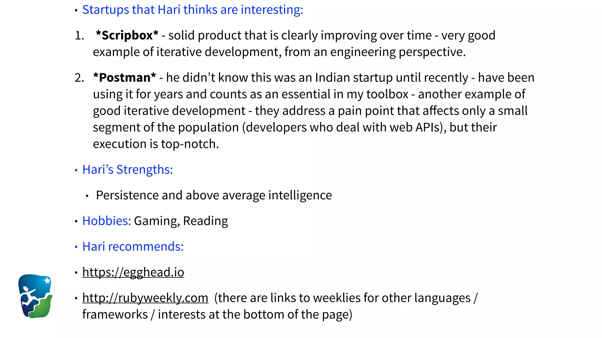 • Startups that Hari thinks are interesting:
1. *Scripbox* - solid product that is clearly improving over time - very good
example of iterative development, from an engineering perspective.
2. *Postman* - he didn’t know this was an Indian startup until recently - have been
using it for years and counts as an essential in my toolbox - another example of
good iterative development - they address a pain point that aﬀects only a small
segment of the population (developers who deal with web APIs), but their
execution is top-notch.
• Hari’s Strengths:
• Persistence and above average intelligence
• Hobbies: Gaming, Reading
• Hari recommends:
• https://egghead.io
• http://rubyweekly.com (there are links to weeklies for other languages /
frameworks / interests at the bottom of the page)
 