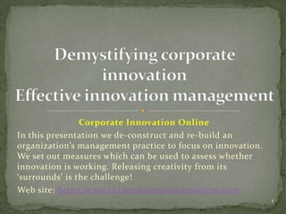 Corporate Innovation Online
In this presentation we de-construct and re-build an
organization’s management practice to focus on innovation.
We set out measures which can be used to assess whether
innovation is working. Releasing creativity from its
‘surrounds’ is the challenge!
Web site: http://www.corporateinnovationonline.com
                                                             1
 