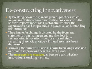  By breaking down the 19 management practices which
  impact innovativeness and innovation, we can assess the
  relative importance of each Factor and whether the
  organization has best practices in place; i.e. understanding
  the ‘surrounds’.
 The climate for change is dictated by the focus and
  statements from management and the Board.
  - stimulating innovation – because it is missing?
  - creating shareholder value – if the shares have been
  depressed?
 Knowing the current situation is basic to making a decision
  on what to improve and what to leave alone.
 The next step is to measure, as best one can, whether
  innovation is working – or not.

                                                                 12
 