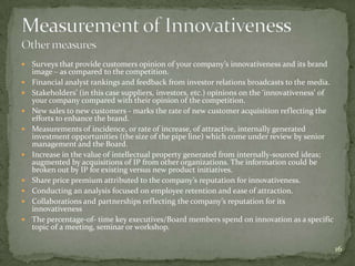    Surveys that provide customers opinion of your company’s innovativeness and its brand
    image – as compared to the competition.
   Financial analyst rankings and feedback from investor relations broadcasts to the media.
   Stakeholders’ (in this case suppliers, investors, etc.) opinions on the ‘innovativeness’ of
    your company compared with their opinion of the competition.
   New sales to new customers - marks the rate of new customer acquisition reflecting the
    efforts to enhance the brand.
   Measurements of incidence, or rate of increase, of attractive, internally generated
    investment opportunities (the size of the pipe line) which come under review by senior
    management and the Board.
   Increase in the value of intellectual property generated from internally-sourced ideas;
    augmented by acquisitions of IP from other organizations. The information could be
    broken out by IP for existing versus new product initiatives.
   Share price premium attributed to the company’s reputation for innovativeness.
   Conducting an analysis focused on employee retention and ease of attraction.
   Collaborations and partnerships reflecting the company’s reputation for its
    innovativeness
   The percentage-of- time key executives/Board members spend on innovation as a specific
    topic of a meeting, seminar or workshop.

                                                                                                  16
 