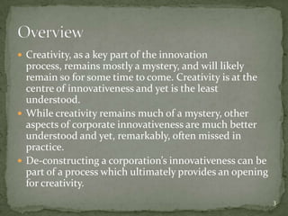  Creativity, as a key part of the innovation
  process, remains mostly a mystery, and will likely
  remain so for some time to come. Creativity is at the
  centre of innovativeness and yet is the least
  understood.
 While creativity remains much of a mystery, other
  aspects of corporate innovativeness are much better
  understood and yet, remarkably, often missed in
  practice.
 De-constructing a corporation’s innovativeness can be
  part of a process which ultimately provides an opening
  for creativity.
                                                           3
 