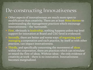 Other aspects of innovativeness are much more open to
  modification than creativity. There are at least three themes to
  understanding the management practices which encourage
  innovativeness – the ‘surrounds’.
 First, obviously is leadership, nothing happens unless top level
  support for innovation at Board and CEO level is evidenced.
 Secondly, there are better and worse ways of organizing and
  managing a corporation and each practice, by itself or with other
  practices, can impact innovativeness.
 Thirdly, and specifically concerning the movement of ideas
  within the corporation, there are practices which can stimulate
  or retard the flow of ideas. Without ideas - the only evidence of
  creativity at work - there is no innovation. Innovativeness
  becomes marginalized.
                                                                      5
 