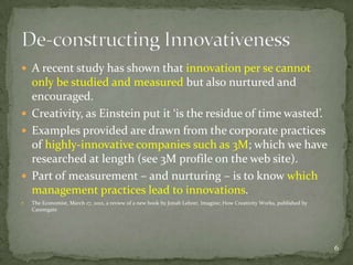  A recent study has shown that innovation per se cannot
  only be studied and measured but also nurtured and
  encouraged.
 Creativity, as Einstein put it ‘is the residue of time wasted’.
 Examples provided are drawn from the corporate practices
  of highly-innovative companies such as 3M; which we have
  researched at length (see 3M profile on the web site).
 Part of measurement – and nurturing – is to know which
  management practices lead to innovations.
   The Economist, March 17, 2012, a review of a new book by Jonah Lehrer, Imagine; How Creativity Works, published by
    Canongate




                                                                                                                         6
 