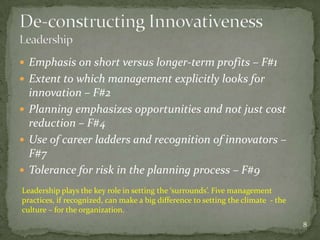  Emphasis on short versus longer-term profits – F#1
 Extent to which management explicitly looks for
  innovation – F#2
 Planning emphasizes opportunities and not just cost
  reduction – F#4
 Use of career ladders and recognition of innovators –
  F#7
 Tolerance for risk in the planning process – F#9
Leadership plays the key role in setting the ‘surrounds’. Five management
practices, if recognized, can make a big difference to setting the climate - the
culture – for the organization.
                                                                                   8
 
