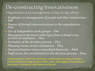  Emphasis on management of people and their interactions –
    F#6
   Degree of formal communications in the organization –
    F#10
   Use of independent work groups – F#11
   Management decisions with input from a broad cross
    section of employees – F#12
   Formality of the decision process – F#13
   Planning versus action orientation – F#15
   Decentralization versus centralized hierarchy – F#18
   Staff versus line involvement in the decision process – F#20
    Simple practices ,which are well known, can be improved upon to create a
    climate which encourage people to share, trust, and engage in the process of
    innovation. Finding the right balance is the key!
                                                                                   9
 