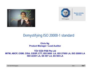 7 May 13
Demystifying ISO 20000-1 standard
ISO/TS 16949 Workshop
07 May 2013
Chris Ng
Product Manager / Lead Auditor
TÜV SÜD PSB Pte Ltd
MITM, ABCP, CISM, CISA, CISSP, CTT, ISO 9000 LA, ISO 27000 LA, ISO 20000 LA
ISO 22301 LA, SS 507 LA, SS 584 LA
IT & IT Security CertfiicationSchemesTÜV SÜD PSB Singapore Slide 1
 