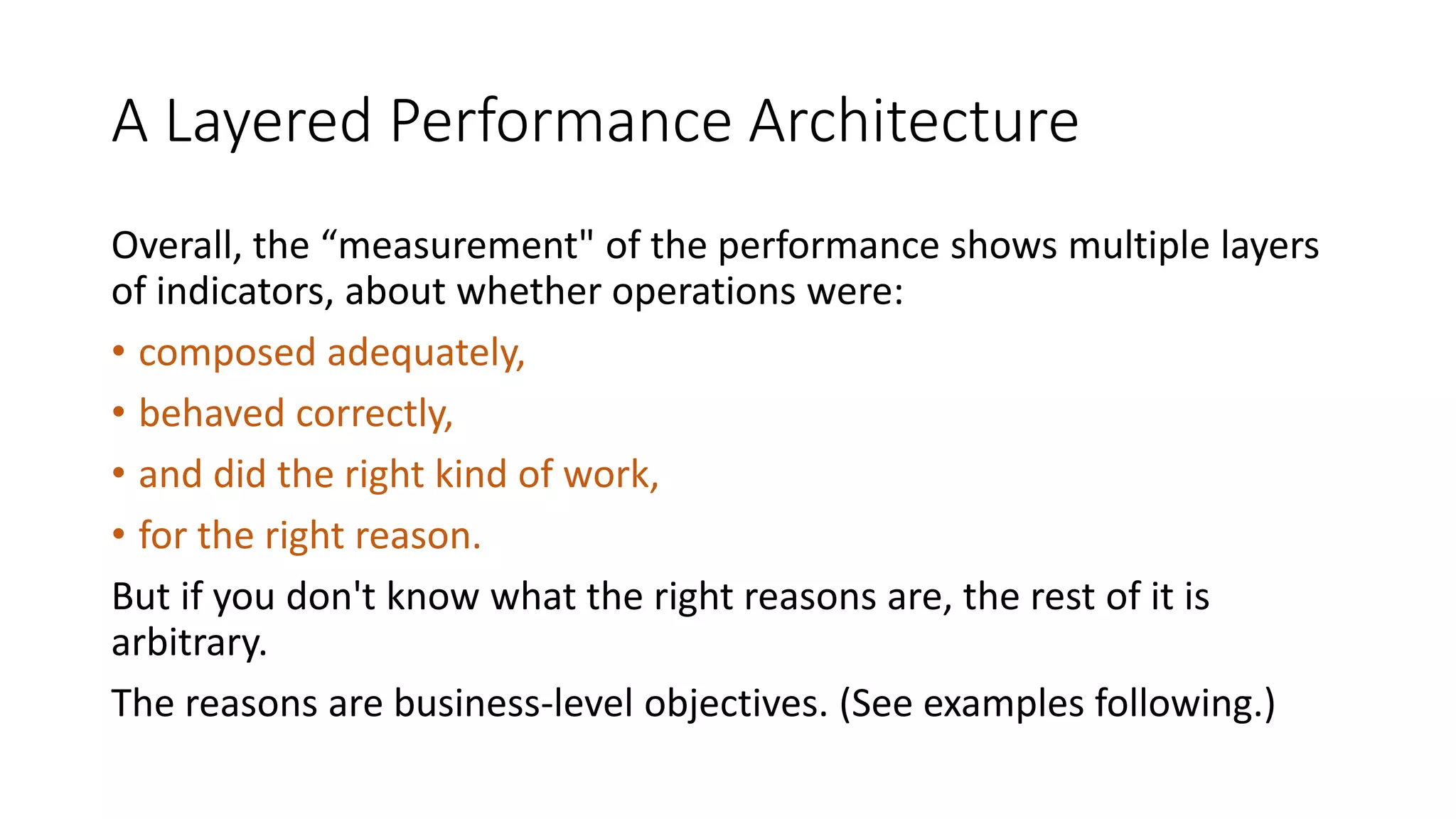 A Layered Performance Architecture
Overall, the “measurement" of the performance shows multiple layers
of indicators, about whether operations were:
• composed adequately,
• behaved correctly,
• and did the right kind of work,
• for the right reason.
But if you don't know what the right reasons are, the rest of it is
arbitrary.
The reasons are business-level objectives. (See examples following.)

 