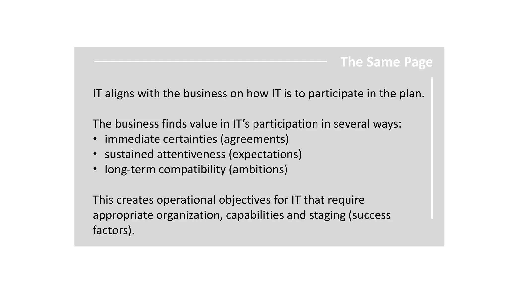 The Same Page
IT aligns with the business on how IT is to participate in the plan.
The business finds value in IT’s participation in several ways:
• immediate certainties (agreements)
• sustained attentiveness (expectations)
• long-term compatibility (ambitions)

This creates operational objectives for IT that require
appropriate organization, capabilities and staging (success
factors).

 