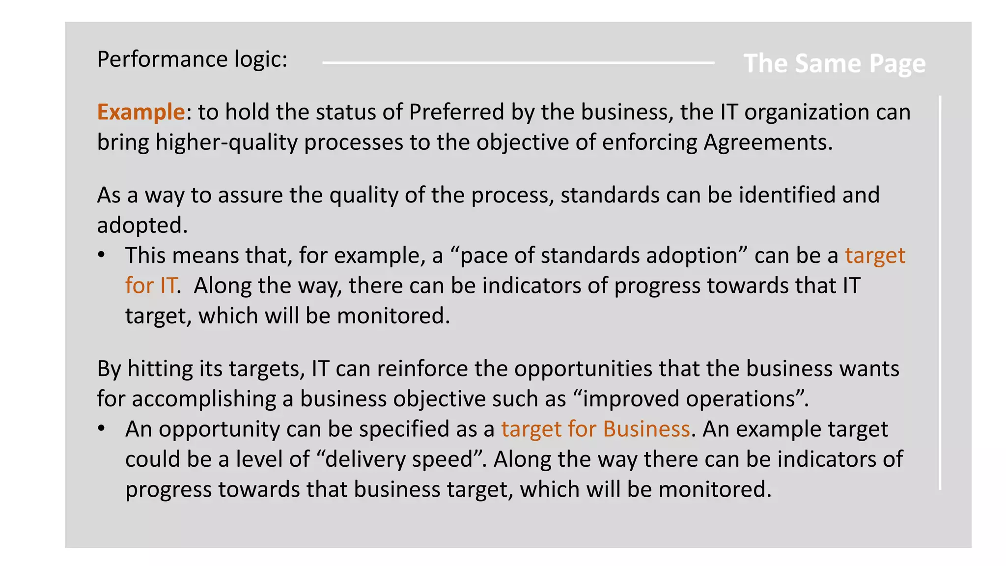 Performance logic:

The Same Page

Example: to hold the status of Preferred by the business, the IT organization can
bring higher-quality processes to the objective of enforcing Agreements.
As a way to assure the quality of the process, standards can be identified and
adopted.
• This means that, for example, a “pace of standards adoption” can be a target
for IT. Along the way, there can be indicators of progress towards that IT
target, which will be monitored.
By hitting its targets, IT can reinforce the opportunities that the business wants
for accomplishing a business objective such as “improved operations”.
• An opportunity can be specified as a target for Business. An example target
could be a level of “delivery speed”. Along the way there can be indicators of
progress towards that business target, which will be monitored.

 