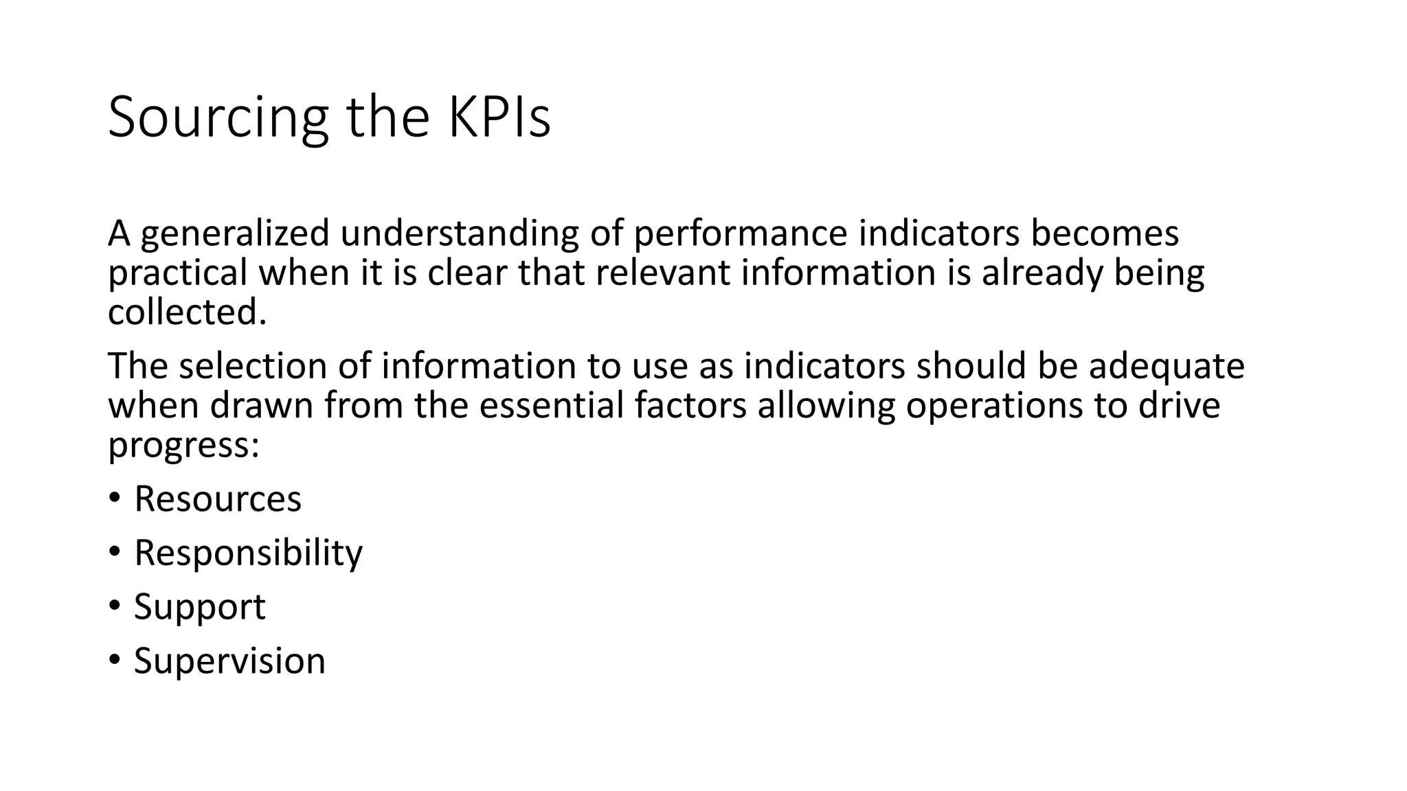 Sourcing the KPIs
A generalized understanding of performance indicators becomes
practical when it is clear that relevant information is already being
collected.
The selection of information to use as indicators should be adequate
when drawn from the essential factors allowing operations to drive
progress:
• Resources
• Responsibility
• Support
• Supervision

 
