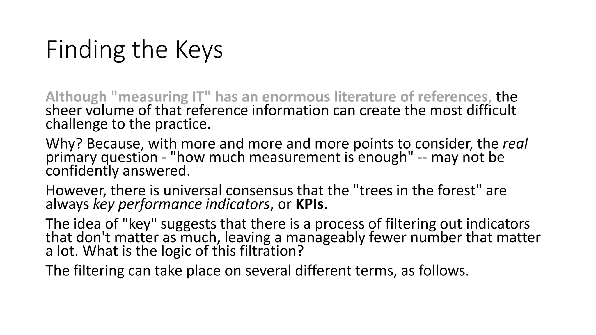 Finding the Keys
Although "measuring IT" has an enormous literature of references, the
sheer volume of that reference information can create the most difficult
challenge to the practice.
Why? Because, with more and more and more points to consider, the real
primary question - "how much measurement is enough" -- may not be
confidently answered.
However, there is universal consensus that the "trees in the forest" are
always key performance indicators, or KPIs.
The idea of "key" suggests that there is a process of filtering out indicators
that don't matter as much, leaving a manageably fewer number that matter
a lot. What is the logic of this filtration?
The filtering can take place on several different terms, as follows.

 