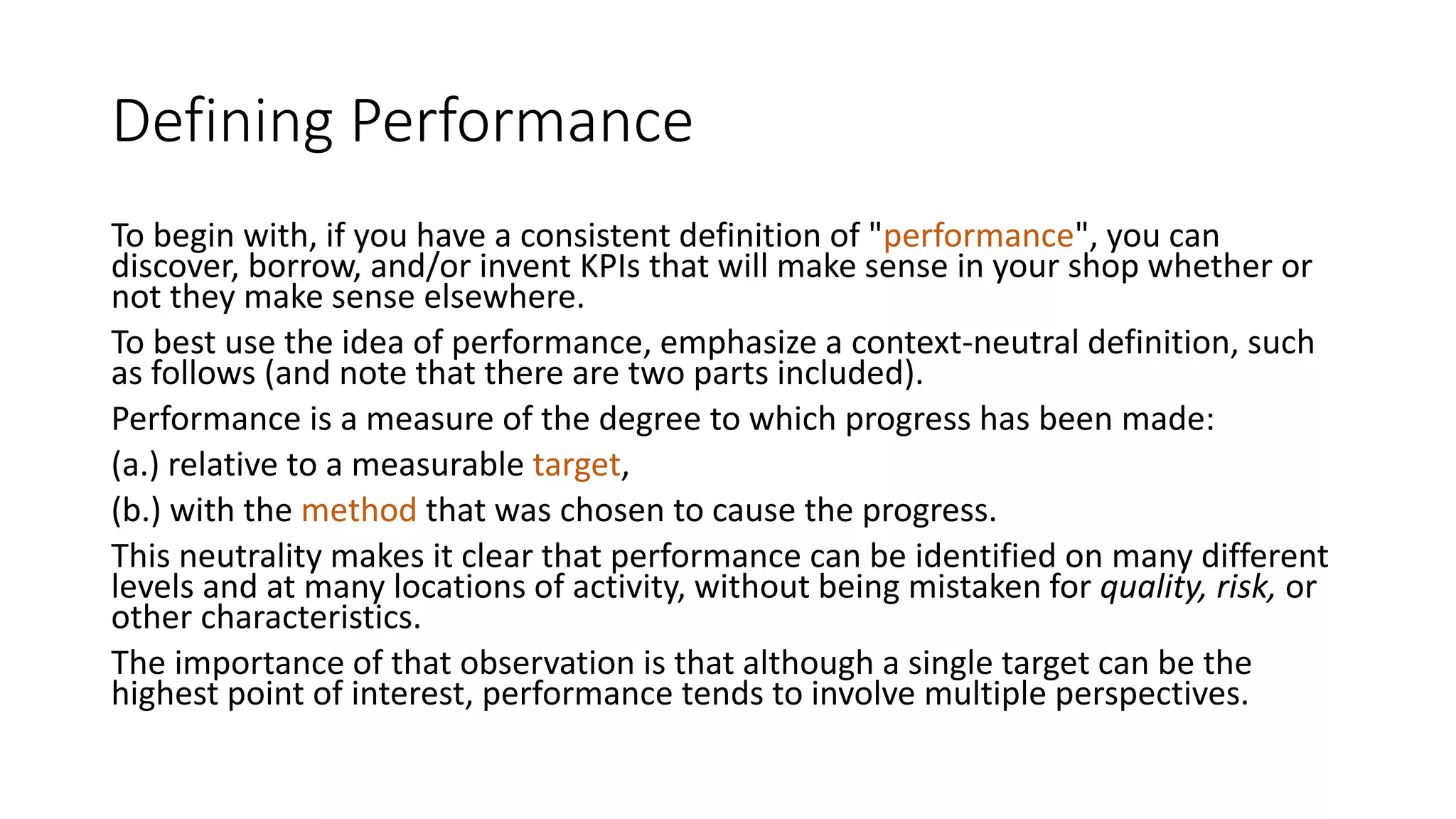 Defining Performance
To begin with, if you have a consistent definition of "performance", you can
discover, borrow, and/or invent KPIs that will make sense in your shop whether or
not they make sense elsewhere.
To best use the idea of performance, emphasize a context-neutral definition, such
as follows (and note that there are two parts included).
Performance is a measure of the degree to which progress has been made:
(a.) relative to a measurable target,
(b.) with the method that was chosen to cause the progress.
This neutrality makes it clear that performance can be identified on many different
levels and at many locations of activity, without being mistaken for quality, risk, or
other characteristics.
The importance of that observation is that although a single target can be the
highest point of interest, performance tends to involve multiple perspectives.

 