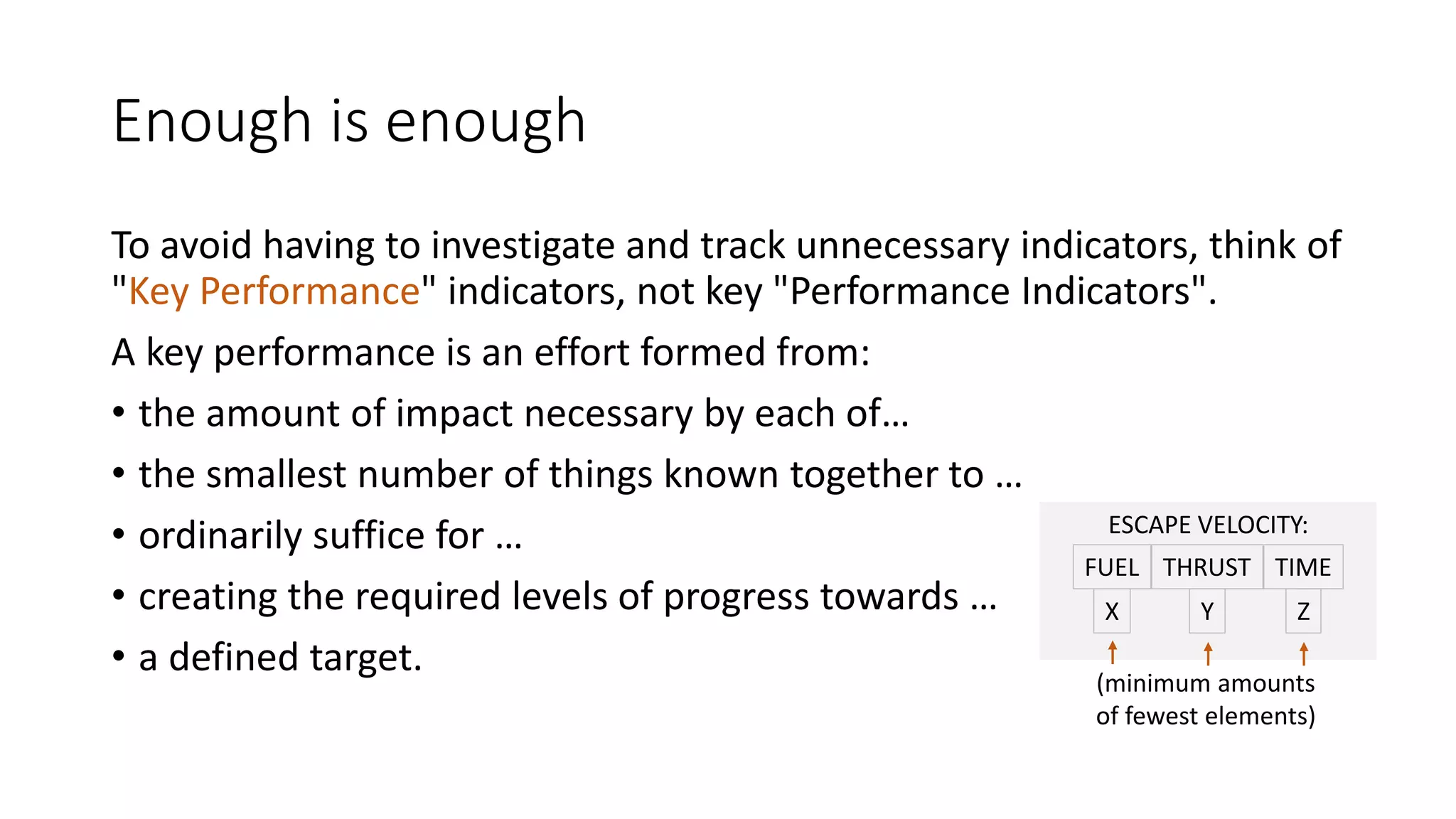Enough is enough
To avoid having to investigate and track unnecessary indicators, think of
"Key Performance" indicators, not key "Performance Indicators".
A key performance is an effort formed from:
• the amount of impact necessary by each of…
• the smallest number of things known together to …
ESCAPE VELOCITY:
• ordinarily suffice for …
FUEL THRUST TIME
• creating the required levels of progress towards …
X
Y
Z
• a defined target.
(minimum amounts
of fewest elements)

 