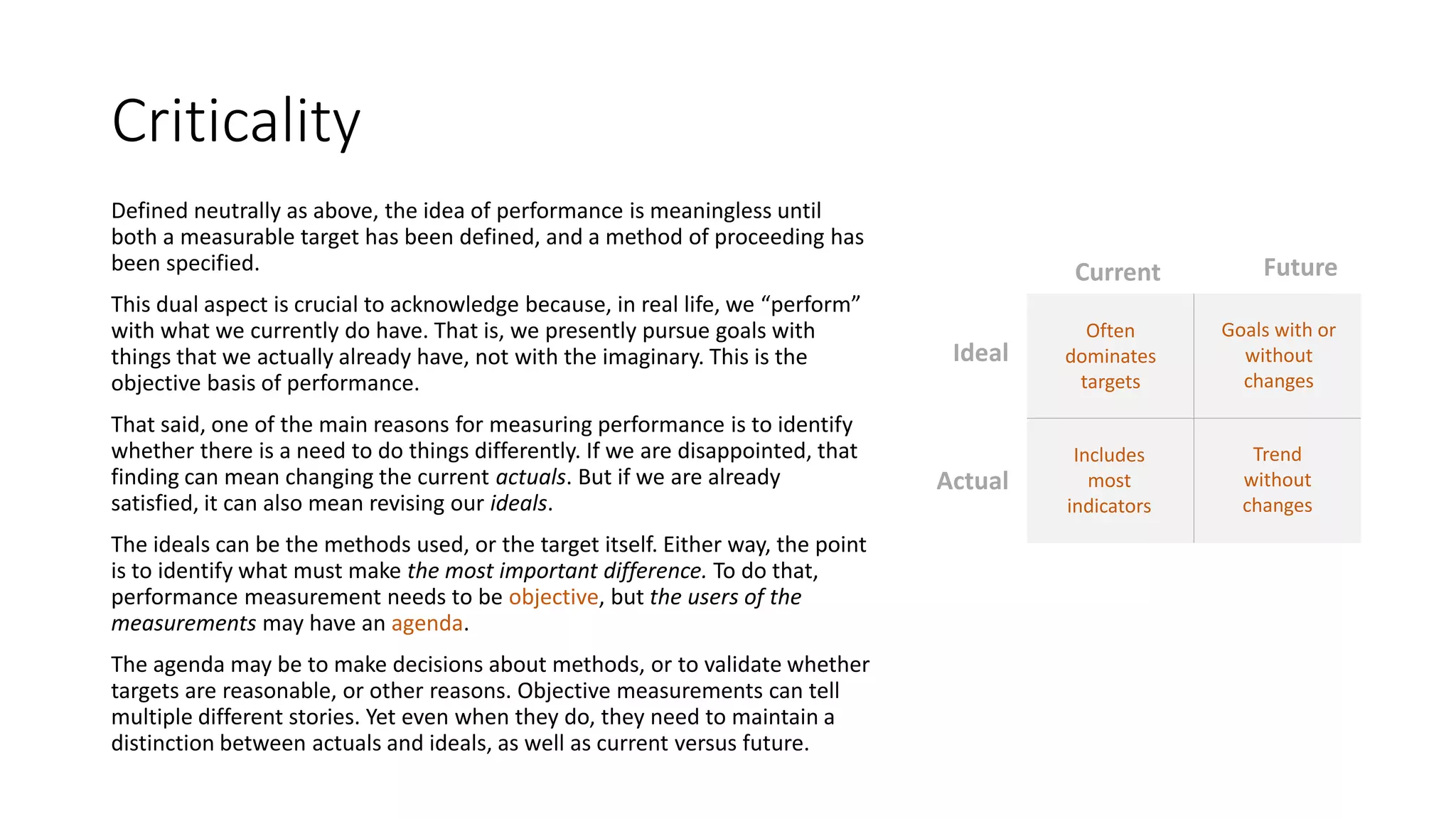 Criticality
Defined neutrally as above, the idea of performance is meaningless until
both a measurable target has been defined, and a method of proceeding has
been specified.
This dual aspect is crucial to acknowledge because, in real life, we “perform”
with what we currently do have. That is, we presently pursue goals with
things that we actually already have, not with the imaginary. This is the
objective basis of performance.
That said, one of the main reasons for measuring performance is to identify
whether there is a need to do things differently. If we are disappointed, that
finding can mean changing the current actuals. But if we are already
satisfied, it can also mean revising our ideals.
The ideals can be the methods used, or the target itself. Either way, the point
is to identify what must make the most important difference. To do that,
performance measurement needs to be objective, but the users of the
measurements may have an agenda.
The agenda may be to make decisions about methods, or to validate whether
targets are reasonable, or other reasons. Objective measurements can tell
multiple different stories. Yet even when they do, they need to maintain a
distinction between actuals and ideals, as well as current versus future.

Current

Future

Ideal

Often
dominates
targets

Goals with or
without
changes

Actual

Includes
most
indicators

Trend
without
changes

 