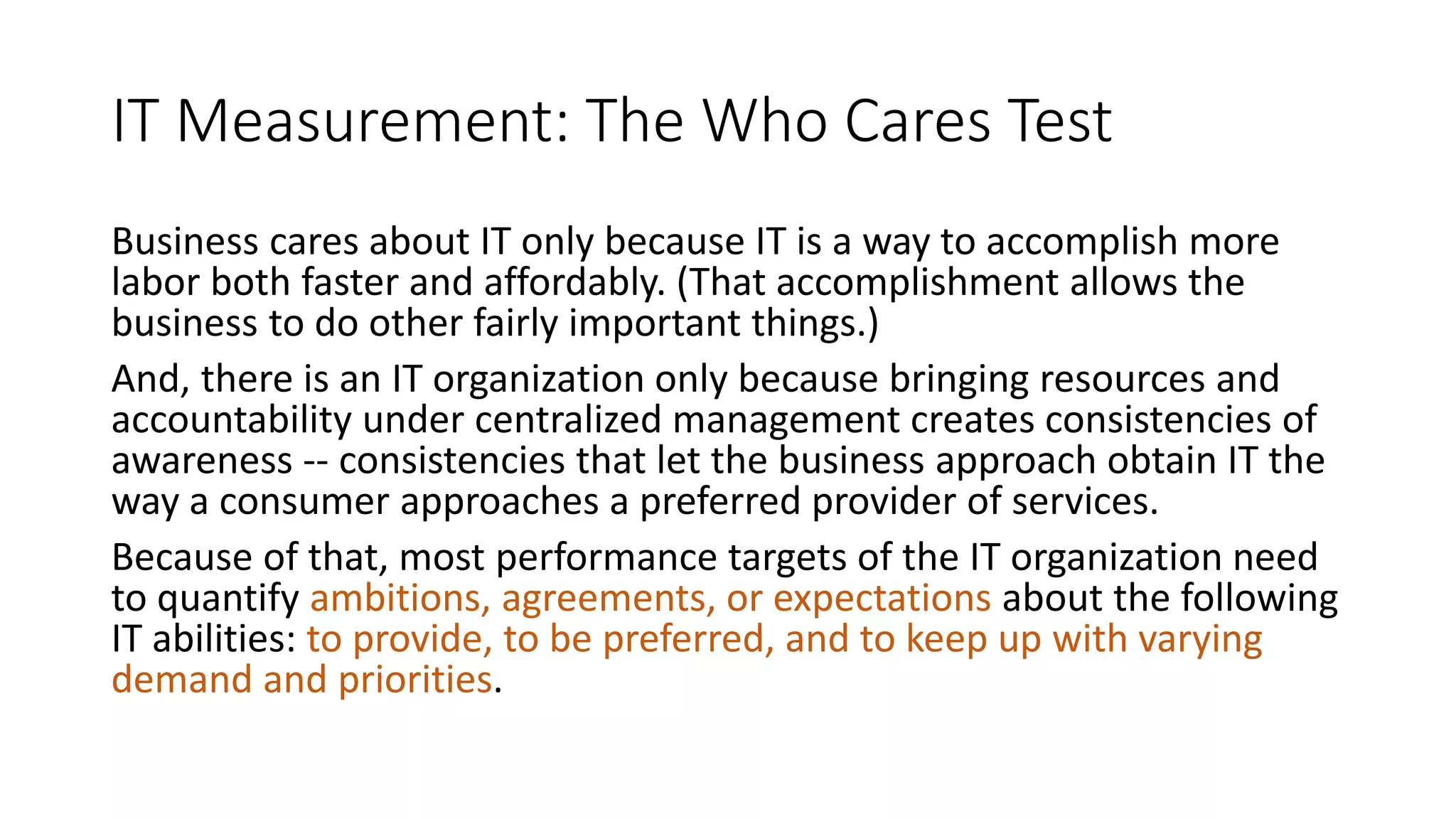 IT Measurement: The Who Cares Test
Business cares about IT only because IT is a way to accomplish more
labor both faster and affordably. (That accomplishment allows the
business to do other fairly important things.)
And, there is an IT organization only because bringing resources and
accountability under centralized management creates consistencies of
awareness -- consistencies that let the business approach obtain IT the
way a consumer approaches a preferred provider of services.
Because of that, most performance targets of the IT organization need
to quantify ambitions, agreements, or expectations about the following
IT abilities: to provide, to be preferred, and to keep up with varying
demand and priorities.

 