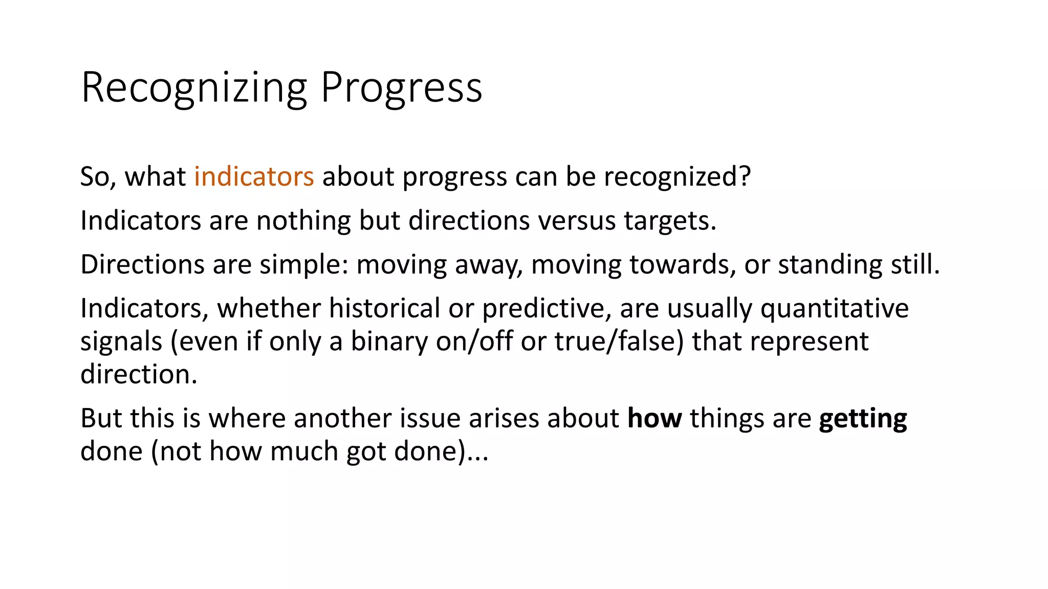 Recognizing Progress
So, what indicators about progress can be recognized?
Indicators are nothing but directions versus targets.
Directions are simple: moving away, moving towards, or standing still.
Indicators, whether historical or predictive, are usually quantitative
signals (even if only a binary on/off or true/false) that represent
direction.
But this is where another issue arises about how things are getting
done (not how much got done)...

 
