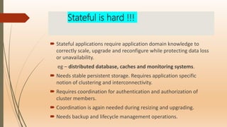 Stateful is hard !!!
 Stateful applications require application domain knowledge to
correctly scale, upgrade and reconfigure while protecting data loss
or unavailability.
eg – distributed database, caches and monitoring systems.
 Needs stable persistent storage. Requires application specific
notion of clustering and interconnectivity.
 Requires coordination for authentication and authorization of
cluster members.
 Coordination is again needed during resizing and upgrading.
 Needs backup and lifecycle management operations.
 