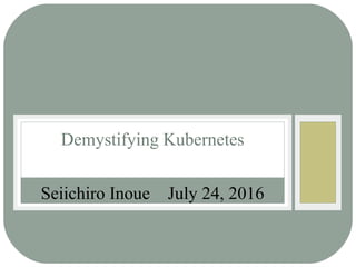 Seiichiro Inoue July 24, 2016
Demystifying Kubernetes
 