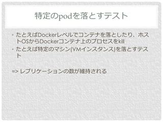 • たとえばDockerレベルでコンテナを落としたり、ホス
トOSからDockerコンテナ上のプロセスをkill
• たとえば特定のマシン(VMインスタンス)を落とすテス
ト
=> レプリケーションの数が維持される
特定のpodを落とすテスト
 